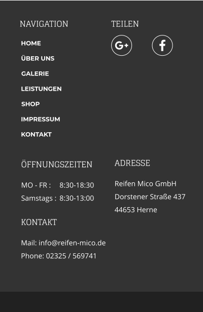 NAVIGATION TEILEN ADRESSE Reifen Mico GmbH Dorstener Straße 437 44653 Herne   KONTAKT Mail: info@reifen-mico.de Phone: 02325 / 569741   HOME ÜBER UNS GALERIE LEISTUNGEN SHOP IMPRESSUM KONTAKT ÖFFNUNGSZEITEN MO - FR : 	8:30-18:30 Samstags : 	8:30-13:00